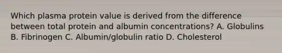 Which plasma protein value is derived from the difference between total protein and albumin concentrations? A. Globulins B. Fibrinogen C. Albumin/globulin ratio D. Cholesterol