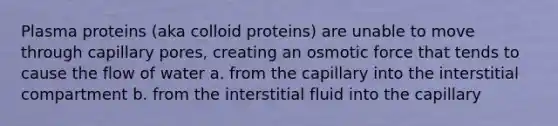 Plasma proteins (aka colloid proteins) are unable to move through capillary pores, creating an osmotic force that tends to cause the flow of water a. from the capillary into the interstitial compartment b. from the interstitial fluid into the capillary