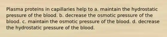 Plasma proteins in capillaries help to a. maintain the hydrostatic pressure of <a href='https://www.questionai.com/knowledge/k7oXMfj7lk-the-blood' class='anchor-knowledge'>the blood</a>. b. decrease the osmotic pressure of the blood. c. maintain the osmotic pressure of the blood. d. decrease the hydrostatic pressure of the blood.