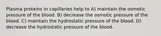 Plasma proteins in capillaries help to A) maintain the osmotic pressure of the blood. B) decrease the osmotic pressure of the blood. C) maintain the hydrostatic pressure of the blood. D) decrease the hydrostatic pressure of the blood.