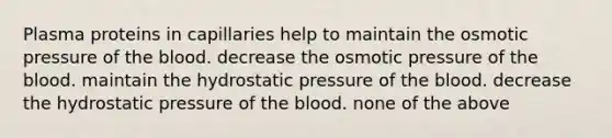 Plasma proteins in capillaries help to maintain the osmotic pressure of <a href='https://www.questionai.com/knowledge/k7oXMfj7lk-the-blood' class='anchor-knowledge'>the blood</a>. decrease the osmotic pressure of the blood. maintain the hydrostatic pressure of the blood. decrease the hydrostatic pressure of the blood. none of the above