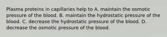 Plasma proteins in capillaries help to A. maintain the osmotic pressure of <a href='https://www.questionai.com/knowledge/k7oXMfj7lk-the-blood' class='anchor-knowledge'>the blood</a>. B. maintain the hydrostatic pressure of the blood. C. decrease the hydrostatic pressure of the blood. D. decrease the osmotic pressure of the blood.