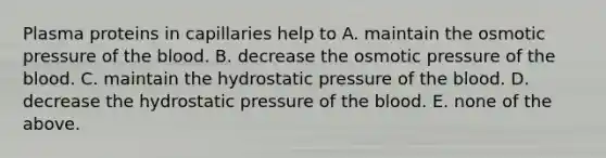 Plasma proteins in capillaries help to A. maintain the osmotic pressure of the blood. B. decrease the osmotic pressure of the blood. C. maintain the hydrostatic pressure of the blood. D. decrease the hydrostatic pressure of the blood. E. none of the above.