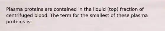 Plasma proteins are contained in the liquid (top) fraction of centrifuged blood. The term for the smallest of these plasma proteins is: