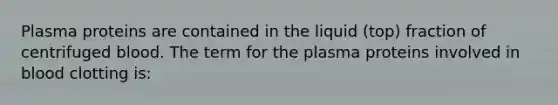 Plasma proteins are contained in the liquid (top) fraction of centrifuged blood. The term for the plasma proteins involved in blood clotting is: