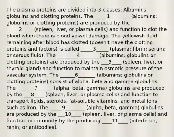 The plasma proteins are divided into 3 classes: Albumins; globulins and clotting proteins. The _____1________ (albumins; globulins or clotting proteins) are produced by the _____2_____(spleen, liver, or plasma cells) and function to clot the blood when there is blood vessel damage. The yellowish fluid remaining after blood has clotted (doesn't have the clotting proteins and factors) is called _____3_____ (plasma; fibrin; serum; or serous fluid). The ________4________(albumins; globulins or clotting proteins) are produced by the ___5____ (spleen, liver, or thyroid gland) and function to maintain osmotic pressure of the vascular system. The ______6_______ (albumins; globulins or clotting proteins) consist of alpha, beta and gamma globulins. The _______7______ (alpha, beta, gamma) globulins are produced by the ___8____ (spleen, liver, or plasma cells) and function to transport lipids, steroids, fat-soluble vitamins, and metal ions such as iron. The _____9________ (alpha, beta, gamma) globulins are produced by the ___10____ (spleen, liver, or plasma cells) and function in immunity by the producing ____11____ (interferon; renin; or antibodies).