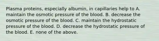 Plasma proteins, especially albumin, in capillaries help to A. maintain the osmotic pressure of the blood. B. decrease the osmotic pressure of the blood. C. maintain the hydrostatic pressure of the blood. D. decrease the hydrostatic pressure of the blood. E. none of the above.