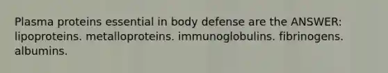 Plasma proteins essential in body defense are the ANSWER: lipoproteins. metalloproteins. immunoglobulins. fibrinogens. albumins.