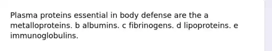 Plasma proteins essential in body defense are the a metalloproteins. b albumins. c fibrinogens. d lipoproteins. e immunoglobulins.