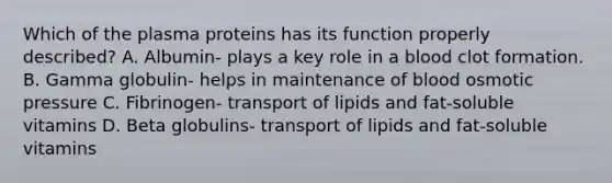 Which of the plasma proteins has its function properly described? A. Albumin- plays a key role in a blood clot formation. B. Gamma globulin- helps in maintenance of blood osmotic pressure C. Fibrinogen- transport of lipids and fat-soluble vitamins D. Beta globulins- transport of lipids and fat-soluble vitamins