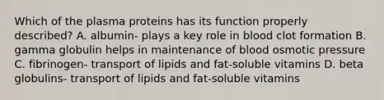 Which of the plasma proteins has its function properly described? A. albumin- plays a key role in blood clot formation B. gamma globulin helps in maintenance of blood osmotic pressure C. fibrinogen- transport of lipids and fat-soluble vitamins D. beta globulins- transport of lipids and fat-soluble vitamins