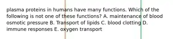 plasma proteins in humans have many functions. Which of the following is not one of these functions? A. maintenance of blood osmotic pressure B. Transport of lipids C. blood clotting D. immune responses E. oxygen transport