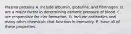 Plasma proteins A. include albumin, globulins, and fibrinogen. B. are a major factor in determining osmotic pressure of blood. C. are responsible for clot formation. D. include antibodies and many other chemicals that function in immunity. E. have all of these properties.