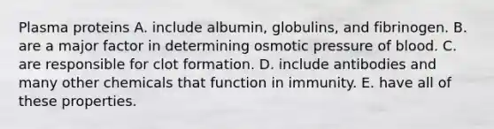 Plasma proteins A. include albumin, globulins, and fibrinogen. B. are a major factor in determining osmotic pressure of blood. C. are responsible for clot formation. D. include antibodies and many other chemicals that function in immunity. E. have all of these properties.