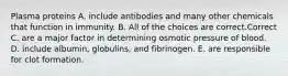 Plasma proteins A. include antibodies and many other chemicals that function in immunity. B. All of the choices are correct.Correct C. are a major factor in determining osmotic pressure of blood. D. include albumin, globulins, and fibrinogen. E. are responsible for clot formation.