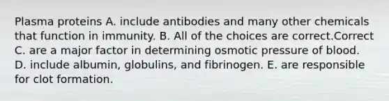 Plasma proteins A. include antibodies and many other chemicals that function in immunity. B. All of the choices are correct.Correct C. are a major factor in determining osmotic pressure of blood. D. include albumin, globulins, and fibrinogen. E. are responsible for clot formation.