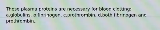 These plasma proteins are necessary for blood clotting: a.globulins. b.fibrinogen. c.prothrombin. d.both fibrinogen and prothrombin.