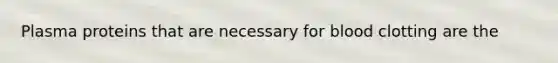 Plasma proteins that are necessary for blood clotting are the