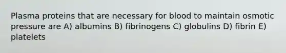 Plasma proteins that are necessary for blood to maintain osmotic pressure are A) albumins B) fibrinogens C) globulins D) fibrin E) platelets