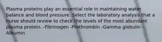 Plasma proteins play an essential role in maintaining water balance and blood pressure. Select the laboratory analysis that a nurse should review to check the levels of the most abundant plasma protein. -Fibrinogen -Prothrombin -Gamma globulin -Albumin