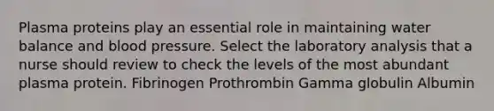 Plasma proteins play an essential role in maintaining water balance and blood pressure. Select the laboratory analysis that a nurse should review to check the levels of the most abundant plasma protein. Fibrinogen Prothrombin Gamma globulin Albumin