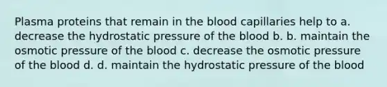 Plasma proteins that remain in the blood capillaries help to a. decrease the hydrostatic pressure of the blood b. b. maintain the osmotic pressure of the blood c. decrease the osmotic pressure of the blood d. d. maintain the hydrostatic pressure of the blood