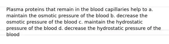 Plasma proteins that remain in the blood capillaries help to a. maintain the osmotic pressure of the blood b. decrease the osmotic pressure of the blood c. maintain the hydrostatic pressure of the blood d. decrease the hydrostatic pressure of the blood