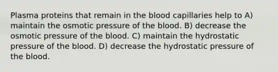 Plasma proteins that remain in the blood capillaries help to A) maintain the osmotic pressure of the blood. B) decrease the osmotic pressure of the blood. C) maintain the hydrostatic pressure of the blood. D) decrease the hydrostatic pressure of the blood.