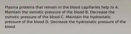 Plasma proteins that remain in the blood capillaries help to A. Maintain the osmotic pressure of the blood B. Decrease the osmotic pressure of the blood C. Maintain the hydrostatic pressure of the blood D. Decrease the hydrostatic pressure of the blood