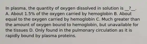 In plasma, the quantity of oxygen dissolved in solution is __?__. A. About 1.5% of the oxygen carried by hemoglobin B. About equal to the oxygen carried by hemoglobin C. Much greater than the amount of oxygen bound to hemoglobin, but unavailable for the tissues D. Only found in the pulmonary circulation as it is rapidly bound by plasma proteins.