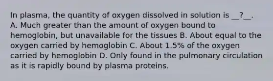 In plasma, the quantity of oxygen dissolved in solution is __?__. A. Much greater than the amount of oxygen bound to hemoglobin, but unavailable for the tissues B. About equal to the oxygen carried by hemoglobin C. About 1.5% of the oxygen carried by hemoglobin D. Only found in the pulmonary circulation as it is rapidly bound by plasma proteins.