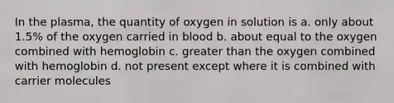 In the plasma, the quantity of oxygen in solution is a. only about 1.5% of the oxygen carried in blood b. about equal to the oxygen combined with hemoglobin c. greater than the oxygen combined with hemoglobin d. not present except where it is combined with carrier molecules