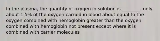 In the plasma, the quantity of oxygen in solution is ________. only about 1.5% of the oxygen carried in blood about equal to the oxygen combined with hemoglobin greater than the oxygen combined with hemoglobin not present except where it is combined with carrier molecules