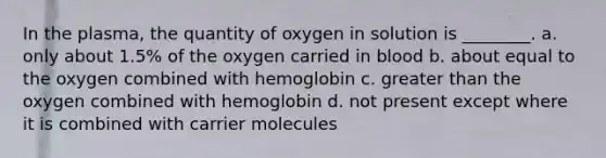 In the plasma, the quantity of oxygen in solution is ________. a. only about 1.5% of the oxygen carried in blood b. about equal to the oxygen combined with hemoglobin c. greater than the oxygen combined with hemoglobin d. not present except where it is combined with carrier molecules