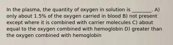 In the plasma, the quantity of oxygen in solution is ________. A) only about 1.5% of the oxygen carried in blood B) not present except where it is combined with carrier molecules C) about equal to the oxygen combined with hemoglobin D) greater than the oxygen combined with hemoglobin