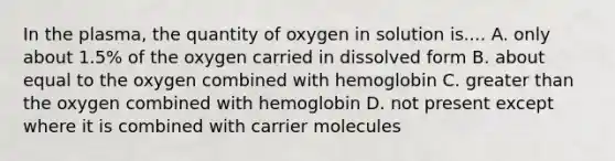 In the plasma, the quantity of oxygen in solution is.... A. only about 1.5% of the oxygen carried in dissolved form B. about equal to the oxygen combined with hemoglobin C. greater than the oxygen combined with hemoglobin D. not present except where it is combined with carrier molecules