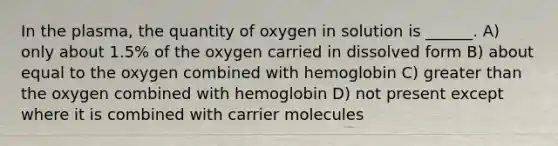 In the plasma, the quantity of oxygen in solution is ______. A) only about 1.5% of the oxygen carried in dissolved form B) about equal to the oxygen combined with hemoglobin C) <a href='https://www.questionai.com/knowledge/ktgHnBD4o3-greater-than' class='anchor-knowledge'>greater than</a> the oxygen combined with hemoglobin D) not present except where it is combined with carrier molecules