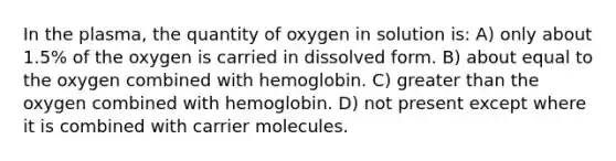 In the plasma, the quantity of oxygen in solution is: A) only about 1.5% of the oxygen is carried in dissolved form. B) about equal to the oxygen combined with hemoglobin. C) <a href='https://www.questionai.com/knowledge/ktgHnBD4o3-greater-than' class='anchor-knowledge'>greater than</a> the oxygen combined with hemoglobin. D) not present except where it is combined with carrier molecules.