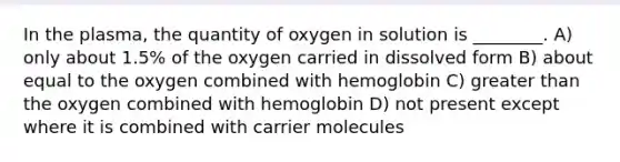 In the plasma, the quantity of oxygen in solution is ________. A) only about 1.5% of the oxygen carried in dissolved form B) about equal to the oxygen combined with hemoglobin C) <a href='https://www.questionai.com/knowledge/ktgHnBD4o3-greater-than' class='anchor-knowledge'>greater than</a> the oxygen combined with hemoglobin D) not present except where it is combined with carrier molecules