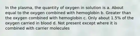 In the plasma, the quantity of oxygen in solution is a. About equal to the oxygen combined with hemoglobin b. Greater than the oxygen combined with hemoglobin c. Only about 1.5% of the oxygen carried in blood d. Not present except where it is combined with carrier molecules