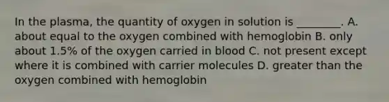 In the plasma, the quantity of oxygen in solution is ________. A. about equal to the oxygen combined with hemoglobin B. only about 1.5% of the oxygen carried in blood C. not present except where it is combined with carrier molecules D. <a href='https://www.questionai.com/knowledge/ktgHnBD4o3-greater-than' class='anchor-knowledge'>greater than</a> the oxygen combined with hemoglobin