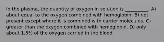 In the plasma, the quantity of oxygen in solution is __________. A) about equal to the oxygen combined with hemoglobin. B) not present except where it is combined with carrier molecules. C) greater than the oxygen combined with hemoglobin. D) only about 1.5% of the oxygen carried in the blood.