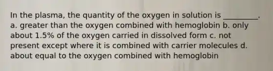 In the plasma, the quantity of the oxygen in solution is _________. a. greater than the oxygen combined with hemoglobin b. only about 1.5% of the oxygen carried in dissolved form c. not present except where it is combined with carrier molecules d. about equal to the oxygen combined with hemoglobin