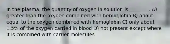 In the plasma, the quantity of oxygen in solution is ________. A) greater than the oxygen combined with hemoglobin B) about equal to the oxygen combined with hemoglobin C) only about 1.5% of the oxygen carried in blood D) not present except where it is combined with carrier molecules