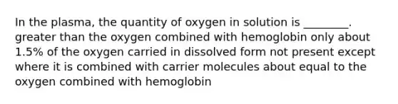 In the plasma, the quantity of oxygen in solution is ________. greater than the oxygen combined with hemoglobin only about 1.5% of the oxygen carried in dissolved form not present except where it is combined with carrier molecules about equal to the oxygen combined with hemoglobin