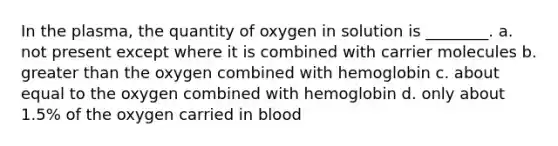 In the plasma, the quantity of oxygen in solution is ________. a. not present except where it is combined with carrier molecules b. <a href='https://www.questionai.com/knowledge/ktgHnBD4o3-greater-than' class='anchor-knowledge'>greater than</a> the oxygen combined with hemoglobin c. about equal to the oxygen combined with hemoglobin d. only about 1.5% of the oxygen carried in blood