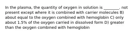 In the plasma, the quantity of oxygen in solution is ________. not present except where it is combined with carrier molecules B) about equal to the oxygen combined with hemoglobin C) only about 1.5% of the oxygen carried in dissolved form D) greater than the oxygen combined with hemoglobin