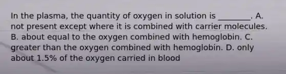 In the plasma, the quantity of oxygen in solution is ________. A. not present except where it is combined with carrier molecules. B. about equal to the oxygen combined with hemoglobin. C. <a href='https://www.questionai.com/knowledge/ktgHnBD4o3-greater-than' class='anchor-knowledge'>greater than</a> the oxygen combined with hemoglobin. D. only about 1.5% of the oxygen carried in blood