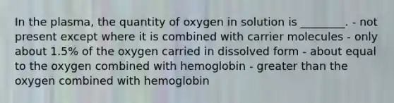 In the plasma, the quantity of oxygen in solution is ________. - not present except where it is combined with carrier molecules - only about 1.5% of the oxygen carried in dissolved form - about equal to the oxygen combined with hemoglobin - greater than the oxygen combined with hemoglobin