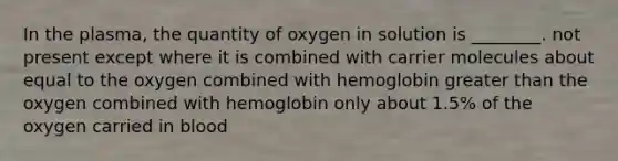 In the plasma, the quantity of oxygen in solution is ________. not present except where it is combined with carrier molecules about equal to the oxygen combined with hemoglobin <a href='https://www.questionai.com/knowledge/ktgHnBD4o3-greater-than' class='anchor-knowledge'>greater than</a> the oxygen combined with hemoglobin only about 1.5% of the oxygen carried in blood